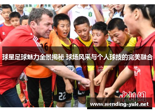 球星足球魅力全景揭秘 球场风采与个人球技的完美融合