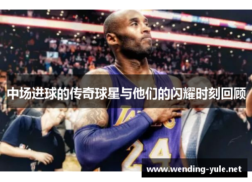 中场进球的传奇球星与他们的闪耀时刻回顾